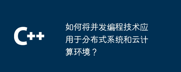 如何将并发编程技术应用于分布式系统和云计算环境?