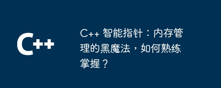C++ 智能指针:内存管理的黑魔法,如何熟练掌握?