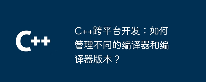 C++跨平台开发:如何管理不同的编译器和编译器版本?