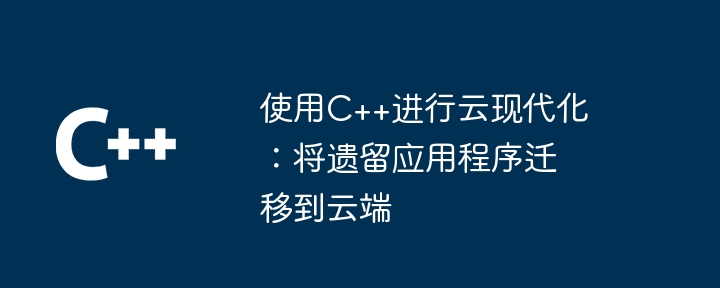 使用C++进行云现代化:将遗留应用程序迁移到云端