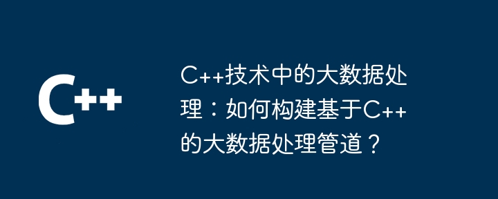 C++技术中的大数据处理:如何构建基于C++的大数据处理管道?