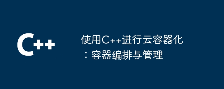 使用C++进行云容器化:容器编排与管理