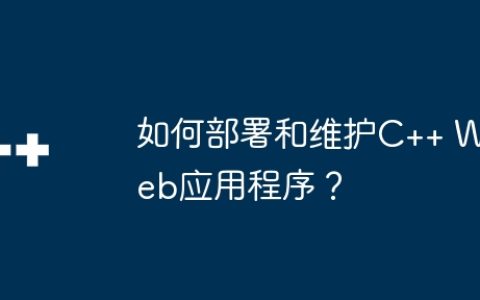如何部署和维护C++ Web应用程序？
