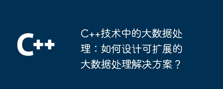 C++技术中的大数据处理:如何设计可扩展的大数据处理解决方案?
