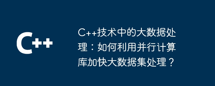 C++技术中的大数据处理:如何利用并行计算库加快大数据集处理?