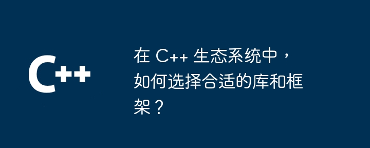 在 C++ 生态系统中,如何选择合适的库和框架?