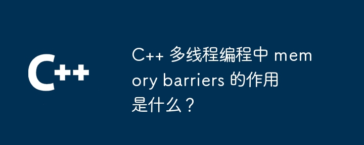 C++ 多线程编程中 memory barriers 的作用是什么?