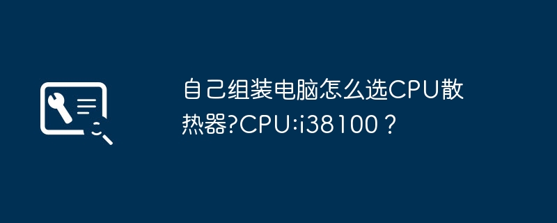 自己组装电脑怎么选CPU散热器?CPU:i38100?