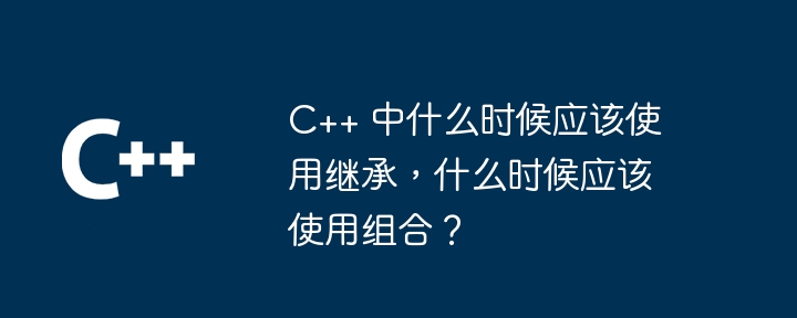 C++ 中什么时候应该使用继承,什么时候应该使用组合?