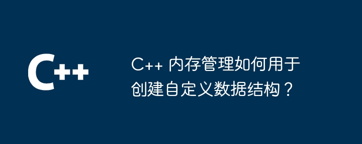 C++ 内存管理如何用于创建自定义数据结构?