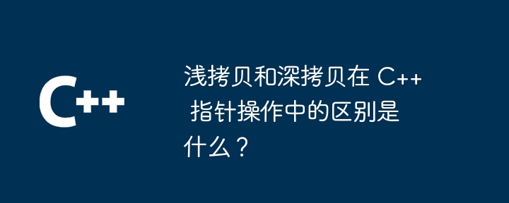 浅拷贝和深拷贝在 C++ 指针操作中的区别是什么?