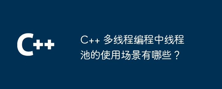 C++ 多线程编程中线程池的使用场景有哪些?