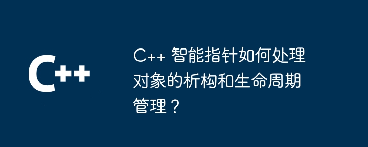 C++ 智能指针如何处理对象的析构和生命周期管理?