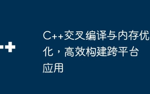 C++交叉编译与内存优化，高效构建跨平台应用