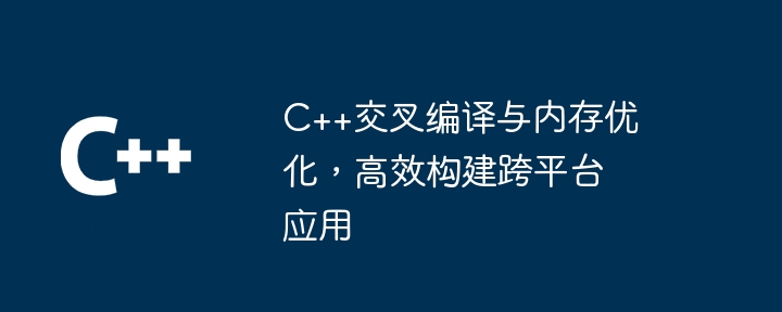 C++交叉编译与内存优化,高效构建跨平台应用