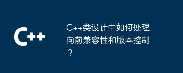 C++类设计中如何处理向前兼容性和版本控制?