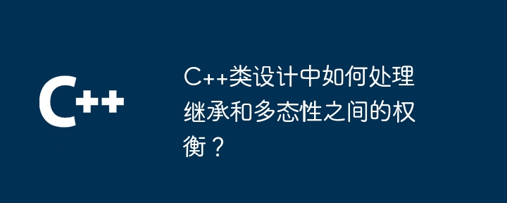C++类设计中如何处理继承和多态性之间的权衡?