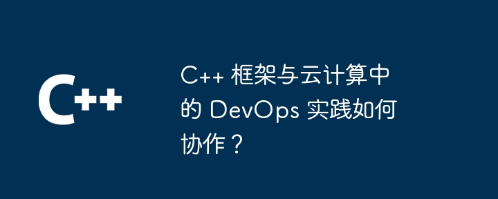 C++ 框架与云计算中的 DevOps 实践如何协作?