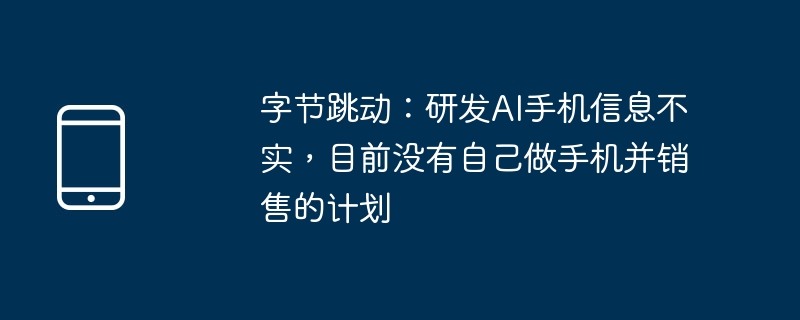 字节跳动:研发ai手机信息不实,目前没有自己做手机并销售的计划