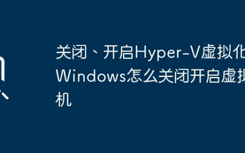 关闭、开启Hyper-V虚拟化,Windows怎么关闭开启虚拟机