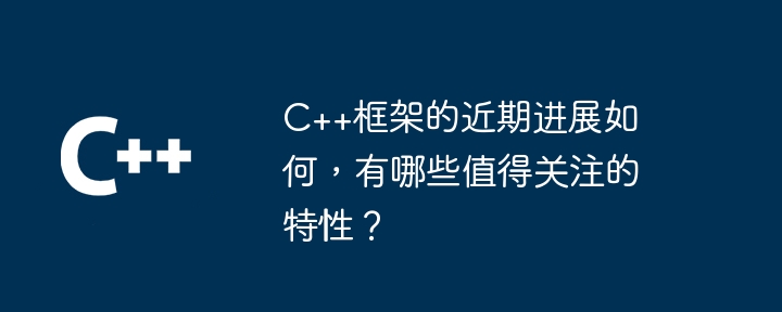 C++框架的近期进展如何,有哪些值得关注的特性?