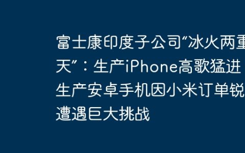 富士康印度子公司“冰火两重天”：生产iPhone高歌猛进，生产安卓手机因小米订单锐减遭遇巨大挑战