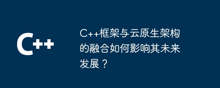 C++框架与云原生架构的融合如何影响其未来发展?