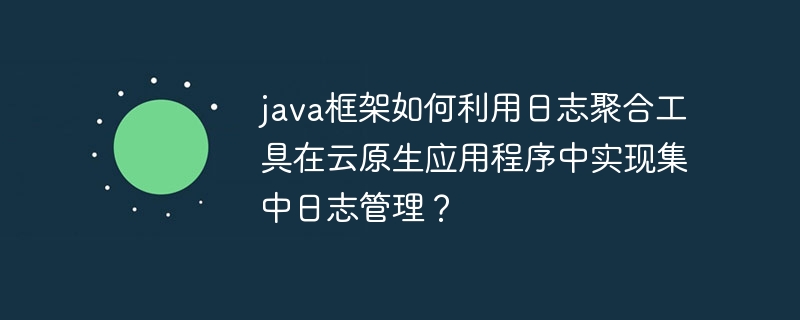java框架如何利用日志聚合工具在云原生应用程序中实现集中日志管理?