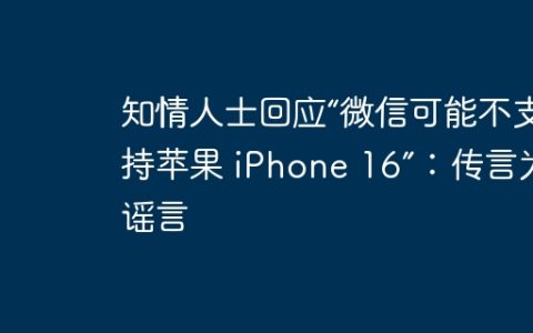 知情人士回应“微信可能不支持苹果 iPhone 16”：传言为谣言