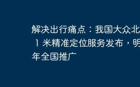 解决出行痛点：我国大众北斗 1 米精准定位服务发布，明年全国推广