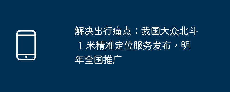 解决出行痛点:我国大众北斗 1 米精准定位服务发布,明年全国推广
