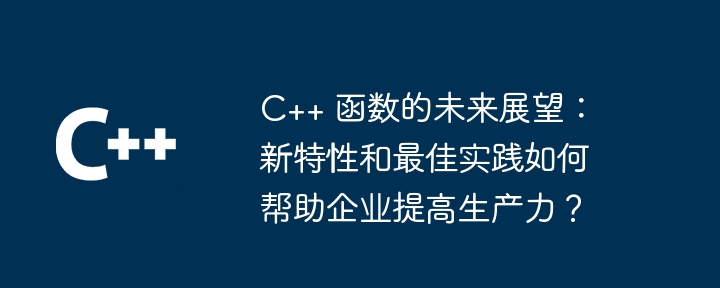C++ 函数的未来展望:新特性和最佳实践如何帮助企业提高生产力?
