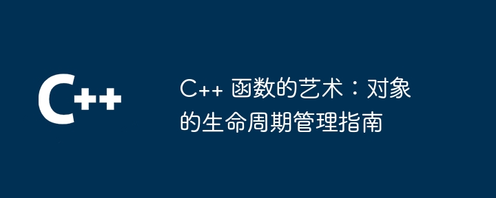 C++ 函数的艺术:对象的生命周期管理指南
