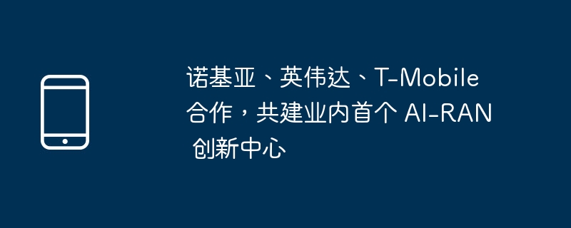 诺基亚、英伟达、t-mobile 合作,共建业内首个 ai-ran 创新中心
