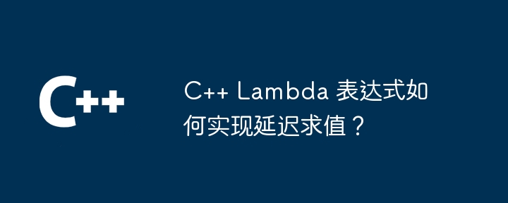 c++ lambda 表达式如何实现延迟求值?