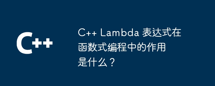 C++ Lambda 表达式在函数式编程中的作用是什么?