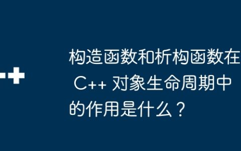 构造函数和析构函数在 C++ 对象生命周期中的作用是什么？