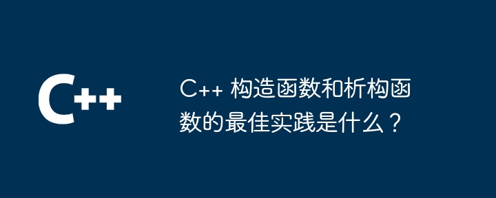 C++ 构造函数和析构函数的最佳实践是什么?