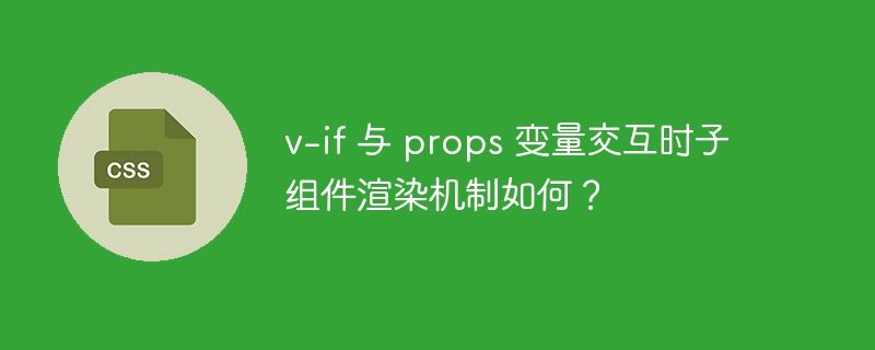v-if 与 props 变量交互时子组件渲染机制如何?