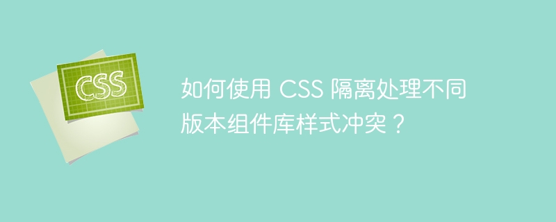 如何使用 css 隔离处理不同版本组件库样式冲突?