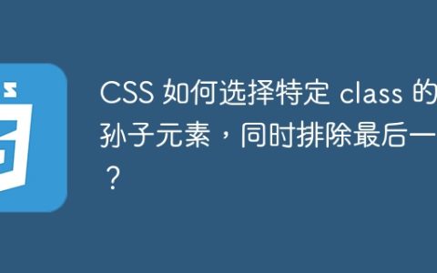 CSS 如何选择特定 class 的孙子元素，同时排除最后一个？