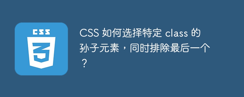 css 如何选择特定 class 的孙子元素,同时排除最后一个?