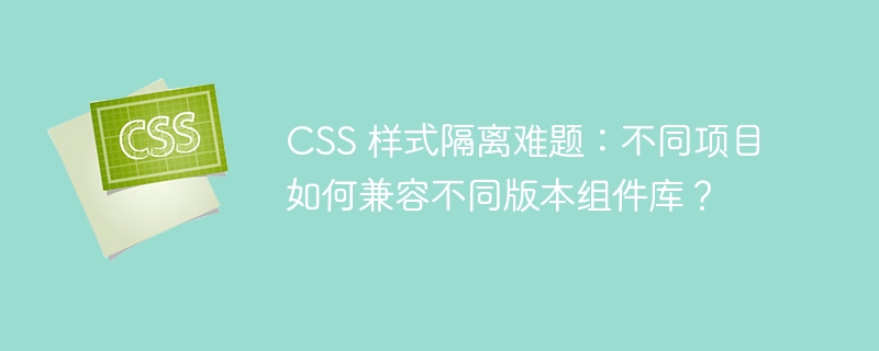 css 样式隔离难题:不同项目如何兼容不同版本组件库?