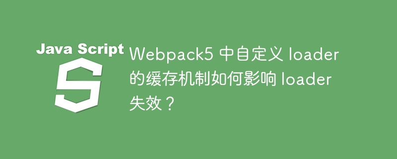 webpack5 中自定义 loader 的缓存机制如何影响 loader 失效?