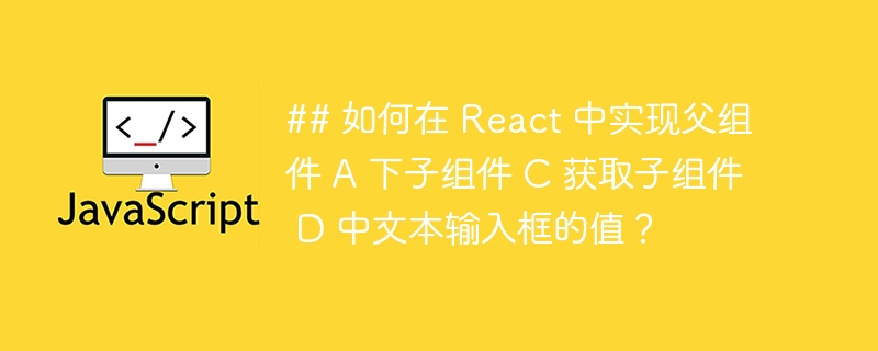 ## 如何在 react 中实现父组件 a 下子组件 c 获取子组件 d 中文本输入框的值?