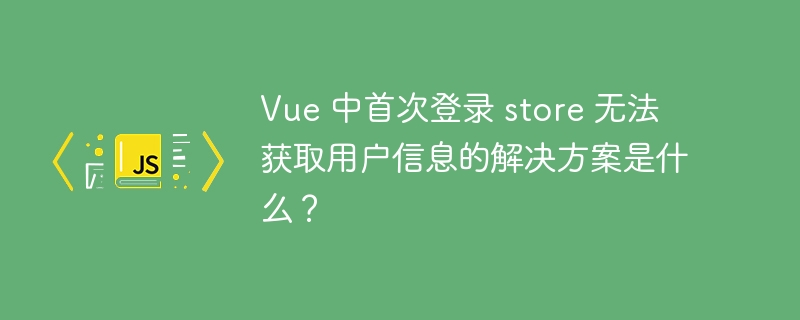 vue 中首次登录 store 无法获取用户信息的解决方案是什么?