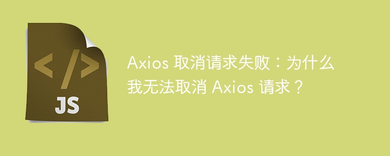 axios 取消请求失败:为什么我无法取消 axios 请求?