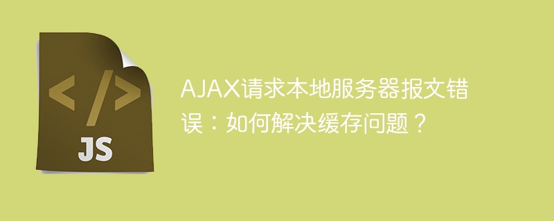 ajax请求本地服务器报文错误:如何解决缓存问题?
