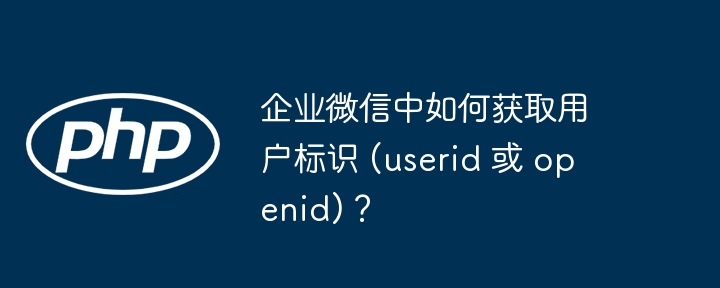 企业微信中如何获取用户标识 (userid 或 openid)?