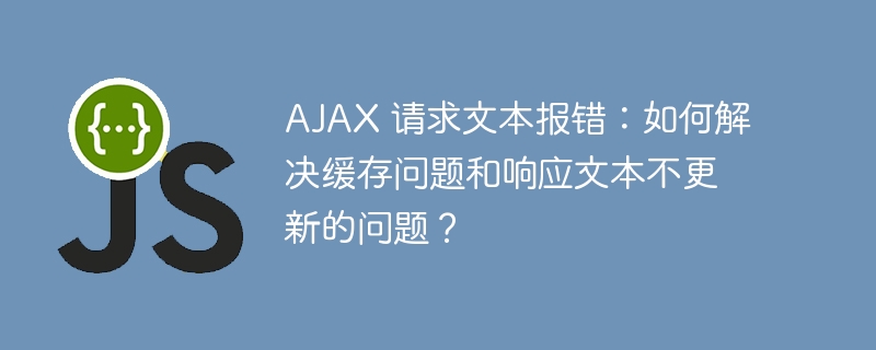 ajax 请求文本报错:如何解决缓存问题和响应文本不更新的问题?